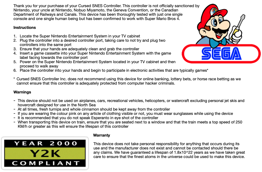 Thank you for your purchase of your Cursed SNES Controller. This controller is not officially sanctioned by Nintendo, your uncle at Nintendo, Nobuo Miyamoto, the Geneva Convention, or the Canadian Department of Railways and Canals. This device has been thoroughly tested with just one single console and one single human being but has been confirmed to work with Super Mario Bros 4.

            Instructions

            Locate the Super Nintendo Entertainment System in your TV cabinet
            Plug the controller into a desired controller port, taking care to not try and plug two controllers into the same port
            Ensure that your hands are adequately clean and grab the controller
            Insert a game cassette into your Super Nintendo Entertainment System with the game label facing towards the controller port
            Power on the Super Nintendo Entertainment System located in your TV cabinet and then proceed to walk away
            Place the controller into your hands and begin to participate in electronic activities that are typically games*

            Cursed SNES Controller Inc. does not recommend using this device for online banking, lottery bets, or horse race betting as we cannot ensure that this controller is adequately protected from computer hacker criminals.

            Warnings

            This device should not be used on airplanes, cars, recreational vehicles, helicopters, or watercraft excluding personal jet skis and hovercraft designed for use in the North Sea
            At all times, fresh turnips and whole cinnamon should be kept away from the controller
            If you are wearing the colour pink on any article of clothing visible or not, you must wear sunglasses while using the device
            It is recommended that you do not speak Esperanto in eye shot of the controller
            When transporting this device on train, ensure that you are seated next to a window and that the train meets a top speed of 250 KM/h or greater as this will ensure the lifespan of this controller

            Warranty

            This device does not take personal responsibility for anything that occurs during its use and the manufacturer does not exist and cannot be contacted should there be any claims. We have guaranteed a lifespan of 1.8x10^22 years as we have taken great care to ensure that the finest atoms in the universe could be used to make this device.
            